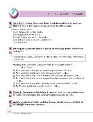 Le ktion
7 Stunde: Deutsche Städte
4 Höre die Erzählung über eine Reise durch Deutschland. In welchen
Städten waren die Touristen? Beschreibe ihre Reiseroute.
Zuerst waren sie in…
Dann fuhren sie weiter nach…
Weiter ging die Reise nach…
Danach haben sie auch … besucht.
Zum Schluss sind sie nach … gefahren.
Ihre Reise war…
5 Scherzquiz «Deutsche Städte». Spielt Minidialoge, findet Antworten
im Kasten.
Rosenheim, Essen, Schwerin, Baden-Baden, Neunkirchen, Mannheim,
Karlsruhe
Muster: A: In welcher Stadt kann man den Hunger stillen? 
B: In Essen.
1) A: In welcher Stadt gibt es viele Religionsobjekte?  B: …
2) A: In welcher Stadt kann sich Karl ausruhen?  B: …
3) A: In welcher Stadt steht ein Haus mit schönen Blumen?  B: …
4) A: In welcher Stadt kann man zweimal Wasserprozeduren nehmen?
 B: …
5) A: In welcher Stadt leben viele Männer in einem Haus?  B: …
6) A: Welche Stadt hat es nicht leicht?  B: …
6 Macht in Gruppen ein ähnliches Scherzquiz und lasst eure Mitschüler
es lösen. Nehmt dabei die Landkarte Deutschlands zu Hilfe.
7 Welche deutschen Städte und ihre Sehenswürdigkeiten möchtest du
besichtigen? Warum? Schreibe.
4
5
6
7
178
Lektion 7. Deutschland
 