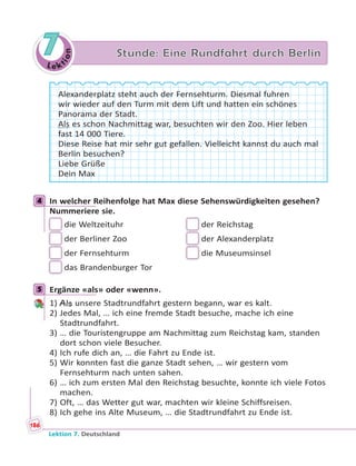 Le ktion
7 Stunde: Eine Rundfahrt durch Berlin
Alexanderplatz steht auch der Fernsehturm. Diesmal fuhren
wir wieder auf den Turm mit dem Lift und hatten ein schönes
Panorama der Stadt.
Als es schon Nachmittag war, besuchten wir den Zoo. Hier leben
fast 14 000 Tiere.
Diese Reise hat mir sehr gut gefallen. Vielleicht kannst du auch mal
Berlin besuchen?
Liebe Grüße
Dein Max
4 In welcher Reihenfolge hat Max diese Sehenswürdigkeiten gesehen?
Nummeriere sie.
die Weltzeituhr der Reichstag
der Berliner Zoo der Alexanderplatz
der Fernsehturm die Museumsinsel
das Brandenburger Tor
5 Ergänze «als» oder «wenn».
1) Als unsere Stadtrundfahrt gestern begann, war es kalt.
2) Jedes Mal, … ich eine fremde Stadt besuche, mache ich eine
Stadtrundfahrt.
3) … die Touristengruppe am Nachmittag zum Reichstag kam, standen
dort schon viele Besucher.
4) Ich rufe dich an, … die Fahrt zu Ende ist.
5) Wir konnten fast die ganze Stadt sehen, … wir gestern vom
Fernsehturm nach unten sahen.
6) … ich zum ersten Mal den Reichstag besuchte, konnte ich viele Fotos
machen.
7) Oft, … das Wetter gut war, machten wir kleine Schiffsreisen.
8) Ich gehe ins Alte Museum, … die Stadtrundfahrt zu Ende ist.
4
5
186
Lektion 7. Deutschland
 