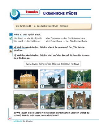 Le ktion
8
die Großstadt -¨-e, das Gebietszentrum -zentren
1 Höre zu und sprich nach.
die Stadt — die Großstadt das Zentrum — das Gebietszentrum
die Insel — die Halbinsel der Einwohner — der Stadteinwohner
2 a) Welche ukrainischen Städte könnt ihr nennen? Der/Die Letzte
gewinnt.
b) Welche ukrainischen Städte sind auf den Fotos? Ordne die Namen
den Bildern zu.
Kyjiw, Lwiw, Tscherniwzi, Odessa, Charkiw, Poltawa
1 2 3
4 5 6
c) Wo liegen diese Städte? In welchen ukrainischen Städten warst du
schon? Wohin möchtest du noch fahren?
1
2
UKRAINISCHE STÄDTEStunde:
Lektion 8. Die Ukraine
202
 