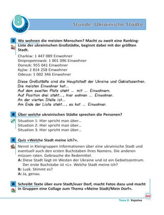 Le kt
ion
8 Stunde: Ukrainische Städte
3 Wo wohnen die meisten Menschen? Macht zu zweit eine Ranking-
Liste der ukrainischen Großstädte, beginnt dabei mit der größten
Stadt.
Charkiw: 1 447 089 Einwohner
Dnipropetrowsk: 1 001 096 Einwohner
Donezk: 955 041 Einwohner
Kyjiw: 2 814 258 Einwohner
Odessa: 1 002 346 Einwohner
Diese Großstädte sind die Hauptstadt der Ukraine und Gebietszentren.
Die meisten Einwohner hat…
Auf dem zweiten Platz steht … mit … Einwohnern.
Auf Position drei steht…, hier wohnen … Einwohner.
An der vierten Stelle ist…
Am Ende der Liste steht…, es hat … Einwohner.
4 Über welche ukrainischen Städte sprechen die Personen?
Situation 1: Hier spricht man über…
Situation 2: Hier spricht man über…
Situation 3: Hier spricht man über…
5 Quiz «Welche Stadt meine ich?».
Nennt in Kleingruppen Informationen über eine ukrainische Stadt und
eventuell auch den ersten Buchstaben ihres Namens. Die anderen
müssen raten. Gebrauche die Redemittel.
A: Diese Stadt liegt im Westen der Ukraine und ist ein Gebietszentrum.
Der erste Buchstabe ist «L». Welche Stadt meine ich?
B: Luzk. Stimmt es?
A: Ja, genau.
6 Schreibt Texte über eure Stadt/euer Dorf, macht Fotos dazu und macht
in Gruppen eine Collage zum Thema «Meine Stadt/Mein Dorf».
3
4
5
6
203
Тема 8. Україна
 