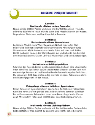Lektion 1
Malstunde «Meine besten Freunde»
Nimm einige Blätter Papier und male mit Buntstiften deine Freunde.
Schreibe dazu kurze Texte. Mache dann eine Präsentation in der Klasse.
Zeige deine Bilder und erzähle über deine Freunde.
Lektion 2
Bastelstunde «Unser Warenhaus»
Fertigt ein Modell eines Warenhauses an: Nehmt ein großes Blatt
Papier und zeichnet schematisch Stockwerke und Abteilungen eures
Warenhauses. Klebt dann entsprechende Fotos auf oder malt Bilder.
Denkt euch den Namen des Warenhauses aus und schreibt ihn. Bereitet
eine Präsentation vor. Erzählt über das Warenhaus und seine Abteilungen.
Lektion 3
Kochstunde «Lieblingsgerichte»
Schreibe das Rezept deines Lieblingsgerichtes. Es kann eine ukrainische
oder deutsche Spezialität sowie Spezialitäten anderer Länder sein. Gib
notwendige Zutaten an und beschreibe die Zubereitung des Gerichtes.
Du kannst ein Bild dazu malen oder ein Foto bringen. Präsentiere dann
dein Lieblingsgericht in der Klasse.
Lektion 4
Fotocollage «Unsere beliebten Sportarten»
Bringt Fotos von euren beliebten Sportarten. Fertigt eine Fotocollage:
Klebt die Fotos auf ein großes Blatt Papier auf und schreibt darunter
kurze Kommentare. Präsentiert dann eure Fotocollage in der Klasse.
Zeigt Mitschülern Fotos und erzählt über eure Lieblingssportarten.
Lektion 5
Malstunde «Meine Lieblingsfächer»
Nimm einige Blätter Papier und male mit Buntstiften oder Farben deine
Lieblingsfächer. Was machst du gern im Unterricht? Schreibe kurze
UNSERE PROJEKTARBEIT
212
 