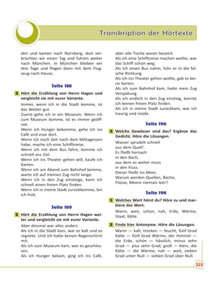 Transkription der Hörtexte
den und kamen nach Nürnberg, dort ver-
brachten wir einen Tag und fuhren weiter
nach München. In München blieben wir
drei Tage und flogen dann mit dem Flug-
zeug nach Hause.
Seite 188
3 Hört die Erzählung von Herrn Hagen und
vergleicht sie mit eurer Variante.
Immer, wenn ich in die Stadt komme, ist
das Wetter gut.
Zuerst gehe ich in ein Museum. Wenn ich
zum Museum komme, ist es immer geöff-
net.
Wenn ich Hunger bekomme, gehe ich ins
Café und esse dort.
Wenn ich noch Zeit nach dem Mittagessen
habe, mache ich eine Schiffsreise.
Wenn ich mit dem Bus fahre, komme ich
schnell ans Ziel.
Wenn ich ins Theater gehen will, kaufe ich
Karten.
Wenn ich am Abend zum Bahnhof komme,
warte ich auf meinen Zug nicht lange.
Wenn ich in den Zug einsteige, kann ich
schnell einen freien Platz finden.
Wenn ich in meine Stadt zurückkomme, bin
ich froh.
Seite 189
5 Hört die Erzählung von Herrn Hagen wei-
ter und vergleicht sie mit eurer Variante.
Aber diesmal war alles anders.
Als ich in die Stadt kam, war es kalt und es
regnete. Und ich hatte keinen Regenschirm
mit.
Als ich zum Museum kam, war es geschlos-
sen.
Als ich Hunger bekam, ging ich ins Café,
aber alle Tische waren besetzt.
Als ich eine Schiffsreise machen wollte, war
das Schiff schon weg.
Als ich einen Bus nahm, fuhr er in die fal-
sche Richtung.
Als ich ins Theater gehen wollte, gab es kei-
ne Karten.
Als ich zum Bahnhof kam, hatte mein Zug
Verspätung.
Als ich endlich in den Zug einstieg, konnte
ich keinen freien Platz finden.
Als ich in meine Stadt zurückkam, war ich
traurig und müde.
Seite 196
3 Welche Gewässer sind das? Ergänze das
Gedicht. Höre die Lösungen.
Wasser sprudelt schnell
aus dem Quell’.
Es fließt hernach
in den Bach,
aus dem es weiter muss
in den Fluss.
Dieser fließt ins Meer.
Warum werden Quellen, Bäche,
Flüsse, Meere niemals leer?
Seite 198
1 Welches Wort hörst du? Höre zu und mar-
kiere das Wort.
Warm, weit, schon, nah, Erde, Wärme,
Staat, Kälte.
2 Finde hier Antonyme. Höre die Lösungen.
Warm — kalt, trocken — feucht, fünf Grad
Kälte — fünf Grad Wärme, der Himmel —
die Erde, schön — hässlich, minus zehn
Grad — plus zehn Grad, groß — klein, die
Kälte — die Wärme, nah — weit, sieben
Grad unter Null — sieben Grad über Null.
3
5
3
1
2
223
 