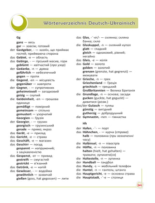 Wörterverzeichnis Deutsch-Ukrainisch
Gg
ganz — весь
gar — зовсім; готовий
der Gastgeber, - — хазяїн, що приймає
гостей; приймаюча сторона
das Gebiet, -e — область
das Gebirge, - — гірський масив, гори
geblümt — квітчастий (про узор)
der Gedanke, -n — думка
gefährlich — небезпечний
gegen — проти
die Gegend, -en — місцевість
gegenüber — навпроти
der Gegner, - — супротивник
geheimnisvoll — загадковий
geizig — скупий
die Geldeinheit, -en — грошова
одиниця
gemäßigt — помірний
gemeinsam — спільно
gemustert — узорчатий
Georgien — Грузія
der Georgier, - — грузин
georgisch — грузинський
gerade — прямо; якраз
das Gerät, -e — прилад
das Gericht, -e — страва
das Geschäft, -e — магазин
das Geschirr — посуд
gespannt — напружений;
з зацікавленістю
das Gespenst, -er — привид
gestreift — смугастий
gestrickt — в’язаний
das Getränk, -e — напій
das Gewässer, - — водойма
gewöhnlich — зазвичай
gießen (goss, hat gegossen) — лити
das Glas, -¨-er/- — склянка; скляна
банка; скло
die Glaskuppel, -n — скляний купол
glatt — гладкий
gleich — однаковий, рівний;
негайно
das Gleis, -e — колія
das Gold — золото
golden — золотий
grenzen (grenzte, hat gegrenzt) —
межувати
der Grieche, -n — грек
Griechenland — Греція
griechisch — грецький
Großbritannien — Велика Британія
die Grundlage, -n — основа; засади
gucken (guckte, hat geguckt) —
дивитися (розм.)
das/der Gulasch — гуляш
günstig — вигідний
gutherzig — добродушний
die Gymnastin, -nen — гімнастка
Hh
der Hafen, -¨- — порт
das Hähnchen, - — курча (страва)
halb — половина (при зазначенні
часу)
die Halbinsel, -n — півострів
die Hälfte, -n — половина
halten (hielt, hat gehalten) —
тримати; зупиняти(ся)
die Haltestelle, -n — зупинка
der Handball — гандбол
das Handy, -s — мобільний телефон
die Hantel, -n — гантель; штанга
das Hauptgericht, -e — основна страва
die Hauptstadt, -¨-e — столиця
241
 