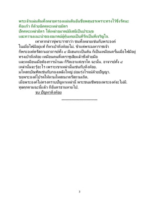 3
พระเจ้าแผ่นดินทั้งหลายครองแผ่นดินอันชื่อพสุนธรเพราะทรงไว้ซึ่งรัตนะ
คือแก้ว ก็ด้วยนิคคหะเหล่าอมิตร
ปัคคหะเหล่ามิตร ได้เหล่าอมาตย์มีเสนีเป็นประมุข
และความแนะนาของอมาตย์ผู้คุ้นเคยเป็นที่รักเป็นที่เจริญใจ.
เทวดากล่าวขู่พระราชาว่า ชนทั้งหลายเช่นกับพระองค์
ในเมื่อไฟมีอยู่แท้ ก็หาเป่าหิ่งห้อยไม่. ข้าแต่พระมหาราชเจ้า
ก็พระองค์ตรัสถามอาจารย์ทั้ง ๔ มีเสนกะเป็นต้น ก็เป็นเหมือนครั้นเมื่อไฟมีอยู่
ทรงเป่าหิ่งห้อย เหมือนคนทิ้งตราชูเสียแล้วชั่งด้วยมือ
และเหมือนเมื่อต้องการน้านม ก็รีดเอาแต่เขาโค ฉะนั้น. อาจารย์ทั้ง ๔
เหล่านั้นจะรู้อะไร เพราะเขาเหล่านั้นเช่นกับหิ่งห้อย.
มโหสถบัณฑิตเช่นกับกองเพลิงใหญ่ ย่อมรุ่งโรจน์ด้วยปัญญา.
ขอพระองค์โปรดให้หามโหสถมาตรัสถามเถิด.
เมื่อพระองค์ไม่ทรงทราบปัญหาเหล่านี้ พระชนมชีพของพระองค์จะไม่มี.
ทูลคุกคามฉะนี้แล้ว ก็อันตรธานหายไป.
จบ ปัญหาหิ่งห้อย
--------------------------
 