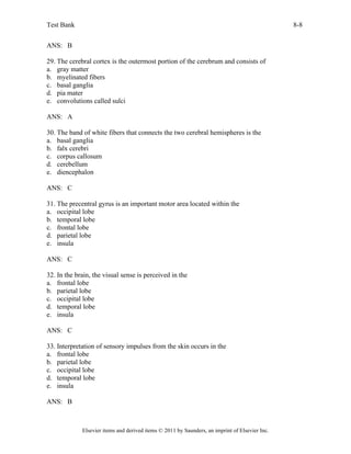 Test Bank 8-8
Elsevier items and derived items © 2011 by Saunders, an imprint of Elsevier Inc.
ANS: B
29. The cerebral cortex is the outermost portion of the cerebrum and consists of
a. gray matter
b. myelinated fibers
c. basal ganglia
d. pia mater
e. convolutions called sulci
ANS: A
30. The band of white fibers that connects the two cerebral hemispheres is the
a. basal ganglia
b. falx cerebri
c. corpus callosum
d. cerebellum
e. diencephalon
ANS: C
31. The precentral gyrus is an important motor area located within the
a. occipital lobe
b. temporal lobe
c. frontal lobe
d. parietal lobe
e. insula
ANS: C
32. In the brain, the visual sense is perceived in the
a. frontal lobe
b. parietal lobe
c. occipital lobe
d. temporal lobe
e. insula
ANS: C
33. Interpretation of sensory impulses from the skin occurs in the
a. frontal lobe
b. parietal lobe
c. occipital lobe
d. temporal lobe
e. insula
ANS: B
 