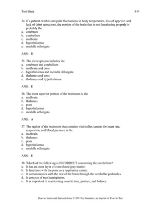 Test Bank 8-9
Elsevier items and derived items © 2011 by Saunders, an imprint of Elsevier Inc.
34. If a patient exhibits irregular fluctuations in body temperature, loss of appetite, and
lack of thirst sensations, the portion of the brain that is not functioning properly is
probably the
a. cerebrum
b. cerebellum
c. midbrain
d. hypothalamus
e. medulla oblongata
ANS: D
35. The diencephalon includes the
a. cerebrum and cerebellum
b. midbrain and pons
c. hypothalamus and medulla oblongata
d. thalamus and pons
e. thalamus and hypothalamus
ANS: E
36. The most superior portion of the brainstem is the
a. midbrain
b. thalamus
c. pons
d. hypothalamus
e. medulla oblongata
ANS: A
37. The region of the brainstem that contains vital reflex centers for heart rate,
respiration, and blood pressure is the
a. midbrain
b. thalamus
c. pons
d. hypothalamus
e. medulla oblongata
ANS: E
38. Which of the following is INCORRECT concerning the cerebellum?
a. It has an outer layer of convoluted gray matter.
b. It functions with the pons as a respiratory center.
c. It communicates with the rest of the brain through the cerebellar peduncles.
d. It consists of two hemispheres.
e. It is important in maintaining muscle tone, posture, and balance.
 