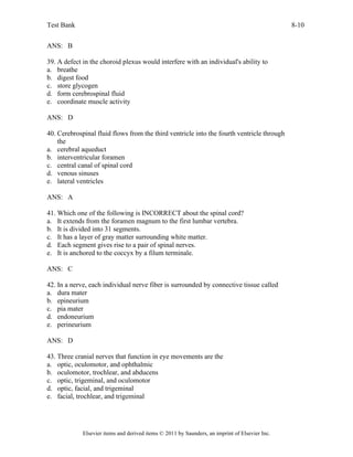 Test Bank 8-10
Elsevier items and derived items © 2011 by Saunders, an imprint of Elsevier Inc.
ANS: B
39. A defect in the choroid plexus would interfere with an individual's ability to
a. breathe
b. digest food
c. store glycogen
d. form cerebrospinal fluid
e. coordinate muscle activity
ANS: D
40. Cerebrospinal fluid flows from the third ventricle into the fourth ventricle through
the
a. cerebral aqueduct
b. interventricular foramen
c. central canal of spinal cord
d. venous sinuses
e. lateral ventricles
ANS: A
41. Which one of the following is INCORRECT about the spinal cord?
a. It extends from the foramen magnum to the first lumbar vertebra.
b. It is divided into 31 segments.
c. It has a layer of gray matter surrounding white matter.
d. Each segment gives rise to a pair of spinal nerves.
e. It is anchored to the coccyx by a filum terminale.
ANS: C
42. In a nerve, each individual nerve fiber is surrounded by connective tissue called
a. dura mater
b. epineurium
c. pia mater
d. endoneurium
e. perineurium
ANS: D
43. Three cranial nerves that function in eye movements are the
a. optic, oculomotor, and ophthalmic
b. oculomotor, trochlear, and abducens
c. optic, trigeminal, and oculomotor
d. optic, facial, and trigeminal
e. facial, trochlear, and trigeminal
 