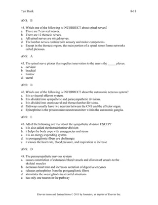 Test Bank 8-11
Elsevier items and derived items © 2011 by Saunders, an imprint of Elsevier Inc.
ANS: B
44. Which one of the following is INCORRECT about spinal nerves?
a. There are 7 cervical nerves.
b. There are 12 thoracic nerves.
c. All spinal nerves are mixed nerves.
d. The lumbar nerves contain both sensory and motor components.
e. Except in the thoracic region, the main portion of a spinal nerve forms networks
called plexuses.
ANS: A
45. The spinal nerve plexus that supplies innervation to the arm is the _____ plexus.
a. cervical
b. brachial
c. lumbar
d. sacral
ANS: B
46. Which one of the following is INCORRECT about the autonomic nervous system?
a. It is a visceral efferent system.
b. It is divided into sympathetic and parasympathetic divisions.
c. It is divided into craniosacral and thoracolumbar divisions.
d. Pathways usually have two neurons between the CNS and the effector organ.
e. Epinephrine is the predominant neurotransmitter within the autonomic ganglia.
ANS: E
47. All of the following are true about the sympathetic division EXCEPT
a. it is also called the thoracolumbar division
b. it helps the body cope with emergencies and stress
c. it is an energy-expending system
d. its postganglionic fibers are cholinergic
e. it causes the heart rate, blood pressure, and respiration to increase
ANS: D
48. The parasympathetic nervous system
a. causes constriction of cutaneous blood vessels and dilation of vessels to the
skeletal muscles
b. decreases heart rate and increases secretion of digestive enzymes
c. releases epinephrine from the postganglionic fibers
d. stimulates the sweat glands in stressful situations
e. has only one neuron in the pathway
 