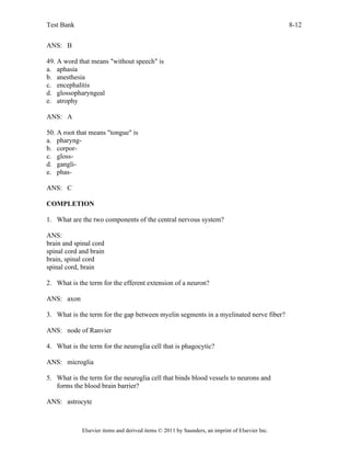 Test Bank 8-12
Elsevier items and derived items © 2011 by Saunders, an imprint of Elsevier Inc.
ANS: B
49. A word that means "without speech" is
a. aphasia
b. anesthesia
c. encephalitis
d. glossopharyngeal
e. atrophy
ANS: A
50. A root that means "tongue" is
a. pharyng-
b. corpor-
c. gloss-
d. gangli-
e. phas-
ANS: C
COMPLETION
1. What are the two components of the central nervous system?
ANS:
brain and spinal cord
spinal cord and brain
brain, spinal cord
spinal cord, brain
2. What is the term for the efferent extension of a neuron?
ANS: axon
3. What is the term for the gap between myelin segments in a myelinated nerve fiber?
ANS: node of Ranvier
4. What is the term for the neuroglia cell that is phagocytic?
ANS: microglia
5. What is the term for the neuroglia cell that binds blood vessels to neurons and
forms the blood brain barrier?
ANS: astrocyte
 