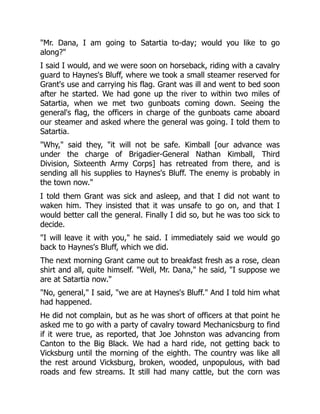 "Mr. Dana, I am going to Satartia to-day; would you like to go
along?"
I said I would, and we were soon on horseback, riding with a cavalry
guard to Haynes's Bluff, where we took a small steamer reserved for
Grant's use and carrying his flag. Grant was ill and went to bed soon
after he started. We had gone up the river to within two miles of
Satartia, when we met two gunboats coming down. Seeing the
general's flag, the officers in charge of the gunboats came aboard
our steamer and asked where the general was going. I told them to
Satartia.
"Why," said they, "it will not be safe. Kimball [our advance was
under the charge of Brigadier-General Nathan Kimball, Third
Division, Sixteenth Army Corps] has retreated from there, and is
sending all his supplies to Haynes's Bluff. The enemy is probably in
the town now."
I told them Grant was sick and asleep, and that I did not want to
waken him. They insisted that it was unsafe to go on, and that I
would better call the general. Finally I did so, but he was too sick to
decide.
"I will leave it with you," he said. I immediately said we would go
back to Haynes's Bluff, which we did.
The next morning Grant came out to breakfast fresh as a rose, clean
shirt and all, quite himself. "Well, Mr. Dana," he said, "I suppose we
are at Satartia now."
"No, general," I said, "we are at Haynes's Bluff." And I told him what
had happened.
He did not complain, but as he was short of officers at that point he
asked me to go with a party of cavalry toward Mechanicsburg to find
if it were true, as reported, that Joe Johnston was advancing from
Canton to the Big Black. We had a hard ride, not getting back to
Vicksburg until the morning of the eighth. The country was like all
the rest around Vicksburg, broken, wooded, unpopulous, with bad
roads and few streams. It still had many cattle, but the corn was
 