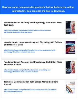 Here are some recommended products that we believe you will be
interested in. You can click the link to download.
Fundamentals of Anatomy and Physiology 4th Edition Rizzo
Test Bank
https://testbankdeal.com/product/fundamentals-of-anatomy-and-
physiology-4th-edition-rizzo-test-bank/
Introduction to Human Anatomy and Physiology 4th Edition
Solomon Test Bank
https://testbankdeal.com/product/introduction-to-human-anatomy-and-
physiology-4th-edition-solomon-test-bank/
Fundamentals of Anatomy and Physiology 4th Edition Rizzo
Solutions Manual
https://testbankdeal.com/product/fundamentals-of-anatomy-and-
physiology-4th-edition-rizzo-solutions-manual/
Technical Communication 12th Edition Markel Solutions
Manual
https://testbankdeal.com/product/technical-communication-12th-edition-
markel-solutions-manual/
 