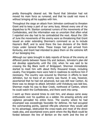 pretty thoroughly cleared out. We found that Johnston had not
moved his main force as rumored, and that he could not move it
without bringing all his supplies with him.
Throughout the siege an attack from Johnston continued to threaten
Grant and to keep a part of our army busy. Almost every one of my
dispatches to Mr. Stanton contained rumors of the movements of the
Confederates, and the information was so uncertain that often what
I reported one day had to be contradicted the next. About the 15th
of June the movements of the enemy were so threatening that Grant
issued an order extending Sherman's command so as to include
Haynes's Bluff, and to send there the two divisions of the Ninth
Corps under General Parke. These troops had just arrived from
Kentucky, and Grant had intended to place them on the extreme left
of our besieging line.
Although our spies brought in daily reports of forces of the enemy at
different points between Yazoo City and Jackson, Johnston's plan did
not develop opportunity until the 22d, when he was said to be
crossing the Big Black north of Bridgeport. Sherman immediately
started to meet him with about thirty thousand troops, including
cavalry. Five brigades more were held in readiness to reinforce him if
necessary. The country was scoured by Sherman in efforts to beat
Johnston, but no trace of an enemy was found. It was, however,
ascertained that he had not advanced, but was still near Canton. As
there was no design to attack Johnston until Vicksburg was laid low,
Sherman made his way to Bear Creek, northwest of Canton, where
he could watch the Confederates, and there went into camp.
I went up there several times to visit him, and always came away
enthusiastic over his qualities as a soldier. His amazing activity and
vigilance pervaded his entire force. The country where he had
encamped was exceedingly favorable for defense. He had occupied
the commanding points, opened rifle-pits wherever they would add
to his advantage, obstructed the cross-roads and most of the direct
roads also, and ascertained every point where the Big Black could be
forded between the line of Benton on the north and the line of
 