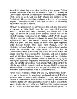 formerly in private had sneered at the idea of the negroes fighting
express themselves after that as heartily in favor of it. Among the
Confederates, however, the feeling was very different. All the reports
which came to us showed that both citizens and soldiers on the
Confederate side manifested great dismay at the idea of our arming
negroes. They said that such a policy was certain to be followed by
insurrection with all its horrors.
Although the presence of Joe Johnston on the east, and the rumors
of invasion by Kirby Smith from the west, compelled constant
attention, the real work behind Vicksburg was always that of the
siege. No amount of outside alarm loosened Grant's hold on the
rebel stronghold. The siege went on steadily and effectively. By June
10th the expected reinforcements began to report. Grant soon had
eighty-five thousand men around Vicksburg, and Pemberton's last
hope was gone. The first troops to arrive were eight regiments
under General Herron. They came from Missouri, down the
Mississippi to Young's Point, where they were debarked and marched
across the peninsula, care being taken, of course, that the
Confederate garrison at Vicksburg should see the whole march. The
troops were then ferried across the Mississippi, and took a position
south of Vicksburg between Lauman's troops and the Mississippi
River, completely closing the lines, and thus finally rendering egress
and ingress absolutely impossible. Herron took this position on June
13th. He went to work with so much energy that on the night of the
15th he was able to throw forward his lines on his left, making an
advance of five hundred yards, and bringing his artillery and rifle-pits
within two or three hundred yards of the enemy's lines.
Herron was a first-rate officer, and the only consummate dandy I
ever saw in the army. He was always handsomely dressed; I believe
he never went out without patent-leather boots on, and you would
see him in the middle of a battle—well, I can not say exactly that he
went into battle with a lace pocket-handkerchief, but at all events he
always displayed a clean white one. But these little vanities appeared
not to detract from his usefulness. Herron had already proved his
 