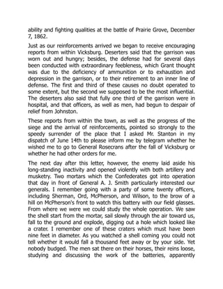 ability and fighting qualities at the battle of Prairie Grove, December
7, 1862.
Just as our reinforcements arrived we began to receive encouraging
reports from within Vicksburg. Deserters said that the garrison was
worn out and hungry; besides, the defense had for several days
been conducted with extraordinary feebleness, which Grant thought
was due to the deficiency of ammunition or to exhaustion and
depression in the garrison, or to their retirement to an inner line of
defense. The first and third of these causes no doubt operated to
some extent, but the second we supposed to be the most influential.
The deserters also said that fully one third of the garrison were in
hospital, and that officers, as well as men, had begun to despair of
relief from Johnston.
These reports from within the town, as well as the progress of the
siege and the arrival of reinforcements, pointed so strongly to the
speedy surrender of the place that I asked Mr. Stanton in my
dispatch of June 14th to please inform me by telegram whether he
wished me to go to General Rosecrans after the fall of Vicksburg or
whether he had other orders for me.
The next day after this letter, however, the enemy laid aside his
long-standing inactivity and opened violently with both artillery and
musketry. Two mortars which the Confederates got into operation
that day in front of General A. J. Smith particularly interested our
generals. I remember going with a party of some twenty officers,
including Sherman, Ord, McPherson, and Wilson, to the brow of a
hill on McPherson's front to watch this battery with our field glasses.
From where we were we could study the whole operation. We saw
the shell start from the mortar, sail slowly through the air toward us,
fall to the ground and explode, digging out a hole which looked like
a crater. I remember one of these craters which must have been
nine feet in diameter. As you watched a shell coming you could not
tell whether it would fall a thousand feet away or by your side. Yet
nobody budged. The men sat there on their horses, their reins loose,
studying and discussing the work of the batteries, apparently
 