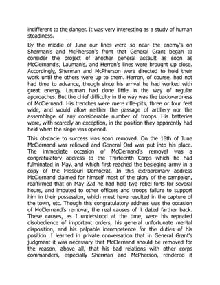 indifferent to the danger. It was very interesting as a study of human
steadiness.
By the middle of June our lines were so near the enemy's on
Sherman's and McPherson's front that General Grant began to
consider the project of another general assault as soon as
McClernand's, Lauman's, and Herron's lines were brought up close.
Accordingly, Sherman and McPherson were directed to hold their
work until the others were up to them. Herron, of course, had not
had time to advance, though since his arrival he had worked with
great energy. Lauman had done little in the way of regular
approaches. But the chief difficulty in the way was the backwardness
of McClernand. His trenches were mere rifle-pits, three or four feet
wide, and would allow neither the passage of artillery nor the
assemblage of any considerable number of troops. His batteries
were, with scarcely an exception, in the position they apparently had
held when the siege was opened.
This obstacle to success was soon removed. On the 18th of June
McClernand was relieved and General Ord was put into his place.
The immediate occasion of McClernand's removal was a
congratulatory address to the Thirteenth Corps which he had
fulminated in May, and which first reached the besieging army in a
copy of the Missouri Democrat. In this extraordinary address
McClernand claimed for himself most of the glory of the campaign,
reaffirmed that on May 22d he had held two rebel forts for several
hours, and imputed to other officers and troops failure to support
him in their possession, which must have resulted in the capture of
the town, etc. Though this congratulatory address was the occasion
of McClernand's removal, the real causes of it dated farther back.
These causes, as I understood at the time, were his repeated
disobedience of important orders, his general unfortunate mental
disposition, and his palpable incompetence for the duties of his
position. I learned in private conversation that in General Grant's
judgment it was necessary that McClernand should be removed for
the reason, above all, that his bad relations with other corps
commanders, especially Sherman and McPherson, rendered it
 