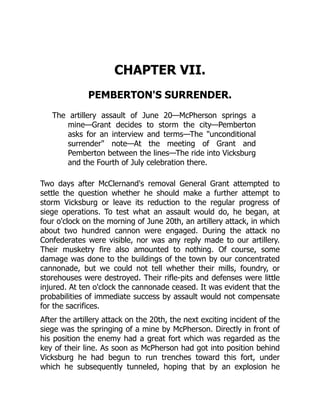 CHAPTER VII.
PEMBERTON'S SURRENDER.
The artillery assault of June 20—McPherson springs a
mine—Grant decides to storm the city—Pemberton
asks for an interview and terms—The "unconditional
surrender" note—At the meeting of Grant and
Pemberton between the lines—The ride into Vicksburg
and the Fourth of July celebration there.
Two days after McClernand's removal General Grant attempted to
settle the question whether he should make a further attempt to
storm Vicksburg or leave its reduction to the regular progress of
siege operations. To test what an assault would do, he began, at
four o'clock on the morning of June 20th, an artillery attack, in which
about two hundred cannon were engaged. During the attack no
Confederates were visible, nor was any reply made to our artillery.
Their musketry fire also amounted to nothing. Of course, some
damage was done to the buildings of the town by our concentrated
cannonade, but we could not tell whether their mills, foundry, or
storehouses were destroyed. Their rifle-pits and defenses were little
injured. At ten o'clock the cannonade ceased. It was evident that the
probabilities of immediate success by assault would not compensate
for the sacrifices.
After the artillery attack on the 20th, the next exciting incident of the
siege was the springing of a mine by McPherson. Directly in front of
his position the enemy had a great fort which was regarded as the
key of their line. As soon as McPherson had got into position behind
Vicksburg he had begun to run trenches toward this fort, under
which he subsequently tunneled, hoping that by an explosion he
 