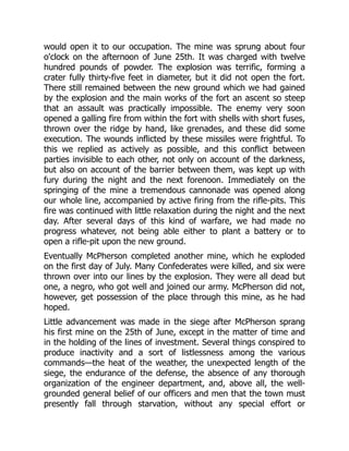 would open it to our occupation. The mine was sprung about four
o'clock on the afternoon of June 25th. It was charged with twelve
hundred pounds of powder. The explosion was terrific, forming a
crater fully thirty-five feet in diameter, but it did not open the fort.
There still remained between the new ground which we had gained
by the explosion and the main works of the fort an ascent so steep
that an assault was practically impossible. The enemy very soon
opened a galling fire from within the fort with shells with short fuses,
thrown over the ridge by hand, like grenades, and these did some
execution. The wounds inflicted by these missiles were frightful. To
this we replied as actively as possible, and this conflict between
parties invisible to each other, not only on account of the darkness,
but also on account of the barrier between them, was kept up with
fury during the night and the next forenoon. Immediately on the
springing of the mine a tremendous cannonade was opened along
our whole line, accompanied by active firing from the rifle-pits. This
fire was continued with little relaxation during the night and the next
day. After several days of this kind of warfare, we had made no
progress whatever, not being able either to plant a battery or to
open a rifle-pit upon the new ground.
Eventually McPherson completed another mine, which he exploded
on the first day of July. Many Confederates were killed, and six were
thrown over into our lines by the explosion. They were all dead but
one, a negro, who got well and joined our army. McPherson did not,
however, get possession of the place through this mine, as he had
hoped.
Little advancement was made in the siege after McPherson sprang
his first mine on the 25th of June, except in the matter of time and
in the holding of the lines of investment. Several things conspired to
produce inactivity and a sort of listlessness among the various
commands—the heat of the weather, the unexpected length of the
siege, the endurance of the defense, the absence of any thorough
organization of the engineer department, and, above all, the well-
grounded general belief of our officers and men that the town must
presently fall through starvation, without any special effort or
 