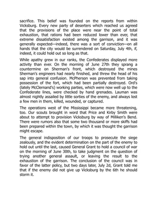 sacrifice. This belief was founded on the reports from within
Vicksburg. Every new party of deserters which reached us agreed
that the provisions of the place were near the point of total
exhaustion, that rations had been reduced lower than ever, that
extreme dissatisfaction existed among the garrison, and it was
generally expected—indeed, there was a sort of conviction—on all
hands that the city would be surrendered on Saturday, July 4th, if,
indeed, it could hold out so long as that.
While apathy grew in our ranks, the Confederates displayed more
activity than ever. On the morning of June 27th they sprang a
countermine on Sherman's front, which destroyed the mines
Sherman's engineers had nearly finished, and threw the head of his
sap into general confusion. McPherson was prevented from taking
possession of the fort, which had been partially destroyed. Ord's
(lately McClernand's) working parties, which were now well up to the
Confederate lines, were checked by hand grenades. Lauman was
almost nightly assailed by little sorties of the enemy, and always lost
a few men in them, killed, wounded, or captured.
The operations west of the Mississippi became more threatening,
too. Our scouts brought in word that Price and Kirby Smith were
about to attempt to provision Vicksburg by way of Milliken's Bend.
There were rumors also that some two thousand or more skiffs had
been prepared within the town, by which it was thought the garrison
might escape.
The general indisposition of our troops to prosecute the siege
zealously, and the evident determination on the part of the enemy to
hold out until the last, caused General Grant to hold a council of war
on the morning of June 30th, to take judgment on the question of
trying another general assault, or leaving the result to the
exhaustion of the garrison. The conclusion of the council was in
favor of the latter policy, but two days later, July 2d, Grant told me
that if the enemy did not give up Vicksburg by the 6th he should
storm it.
 