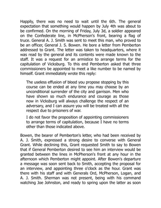 Happily, there was no need to wait until the 6th. The general
expectation that something would happen by July 4th was about to
be confirmed. On the morning of Friday, July 3d, a soldier appeared
on the Confederate line, in McPherson's front, bearing a flag of
truce. General A. J. Smith was sent to meet this man, who proved to
be an officer, General J. S. Bowen. He bore a letter from Pemberton
addressed to Grant. The letter was taken to headquarters, where it
was read by the general and its contents were made known to the
staff. It was a request for an armistice to arrange terms for the
capitulation of Vicksburg. To this end Pemberton asked that three
commissioners be appointed to meet a like number to be named by
himself. Grant immediately wrote this reply:
The useless effusion of blood you propose stopping by this
course can be ended at any time you may choose by an
unconditional surrender of the city and garrison. Men who
have shown so much endurance and courage as those
now in Vicksburg will always challenge the respect of an
adversary, and I can assure you will be treated with all the
respect due to prisoners of war.
I do not favor the proposition of appointing commissioners
to arrange terms of capitulation, because I have no terms
other than those indicated above.
Bowen, the bearer of Pemberton's letter, who had been received by
A. J. Smith, expressed a strong desire to converse with General
Grant. While declining this, Grant requested Smith to say to Bowen
that if General Pemberton desired to see him an interview would be
granted between the lines in McPherson's front at any hour in the
afternoon which Pemberton might appoint. After Bowen's departure
a message was soon sent back to Smith, accepting the proposal for
an interview, and appointing three o'clock as the hour. Grant was
there with his staff and with Generals Ord, McPherson, Logan, and
A. J. Smith. Sherman was not present, being with his command
watching Joe Johnston, and ready to spring upon the latter as soon
 