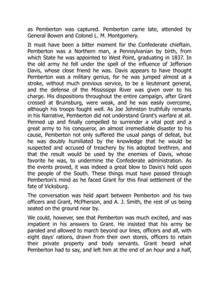 as Pemberton was captured. Pemberton came late, attended by
General Bowen and Colonel L. M. Montgomery.
It must have been a bitter moment for the Confederate chieftain.
Pemberton was a Northern man, a Pennsylvanian by birth, from
which State he was appointed to West Point, graduating in 1837. In
the old army he fell under the spell of the influence of Jefferson
Davis, whose close friend he was. Davis appears to have thought
Pemberton was a military genius, for he was jumped almost at a
stroke, without much previous service, to be a lieutenant general,
and the defense of the Mississippi River was given over to his
charge. His dispositions throughout the entire campaign, after Grant
crossed at Bruinsburg, were weak, and he was easily overcome,
although his troops fought well. As Joe Johnston truthfully remarks
in his Narrative, Pemberton did not understand Grant's warfare at all.
Penned up and finally compelled to surrender a vital post and a
great army to his conqueror, an almost irremediable disaster to his
cause, Pemberton not only suffered the usual pangs of defeat, but
he was doubly humiliated by the knowledge that he would be
suspected and accused of treachery by his adopted brethren, and
that the result would be used by the enemies of Davis, whose
favorite he was, to undermine the Confederate administration. As
the events proved, it was indeed a great blow to Davis's hold upon
the people of the South. These things must have passed through
Pemberton's mind as he faced Grant for this final settlement of the
fate of Vicksburg.
The conversation was held apart between Pemberton and his two
officers and Grant, McPherson, and A. J. Smith, the rest of us being
seated on the ground near by.
We could, however, see that Pemberton was much excited, and was
impatient in his answers to Grant. He insisted that his army be
paroled and allowed to march beyond our lines, officers and all, with
eight days' rations, drawn from their own stores, officers to retain
their private property and body servants. Grant heard what
Pemberton had to say, and left him at the end of an hour and a half,
 