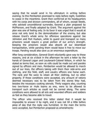 saying that he would send in his ultimatum in writing before
evening; to this Pemberton promised to reply before night, hostilities
to cease in the meantime. Grant then conferred at his headquarters
with his corps and division commanders, all of whom, except Steele,
who advised unconditional surrender, favored a plan proposed by
McPherson, and finally adopted by Grant. The argument against the
plan was one of feeling only. In its favor it was urged that it would at
once not only tend to the demoralization of the enemy, but also
release Grant's whole army for offensive operations against Joe
Johnston and Port Hudson, while to guard and transport so many
prisoners would require a great portion of our army's strength.
Keeping the prisoners would also absorb all our steamboat
transportation, while paroling them would leave it free to move our
troops. Paroling would also save us an enormous expenditure.
After long consideration, General Grant reluctantly gave way to these
reasons, and at six o'clock in the afternoon he sent a letter by the
hands of General Logan and Lieutenant-Colonel Wilson, in which he
stated as terms that, as soon as rolls could be made out and paroles
signed by officers and men, Pemberton would be allowed to march
out of our lines, the officers taking with them their side-arms and
clothing, and the field, staff, and cavalry officers one horse each.
The rank and file were to retain all their clothing, but no other
property. If these conditions were accepted, any amount of rations
deemed necessary was to be taken from the stores they had,
besides the necessary cooking utensils. Thirty wagons also, counting
two two-horse or mule teams as one, were to be allowed to
transport such articles as could not be carried along. The same
conditions were allowed to all sick and wounded officers and soldiers
as fast as they became able to travel.
The officer who received this letter stated that it would be
impossible to answer it by night, and it was not till a little before
peep of day that the reply was furnished. In the main the terms
were accepted, but Pemberton proposed as amendments:
 