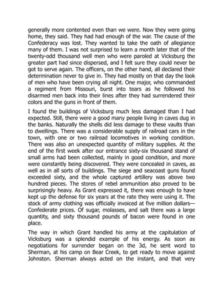 generally more contented even than we were. Now they were going
home, they said. They had had enough of the war. The cause of the
Confederacy was lost. They wanted to take the oath of allegiance
many of them. I was not surprised to learn a month later that of the
twenty-odd thousand well men who were paroled at Vicksburg the
greater part had since dispersed, and I felt sure they could never be
got to serve again. The officers, on the other hand, all declared their
determination never to give in. They had mostly on that day the look
of men who have been crying all night. One major, who commanded
a regiment from Missouri, burst into tears as he followed his
disarmed men back into their lines after they had surrendered their
colors and the guns in front of them.
I found the buildings of Vicksburg much less damaged than I had
expected. Still, there were a good many people living in caves dug in
the banks. Naturally the shells did less damage to these vaults than
to dwellings. There was a considerable supply of railroad cars in the
town, with one or two railroad locomotives in working condition.
There was also an unexpected quantity of military supplies. At the
end of the first week after our entrance sixty-six thousand stand of
small arms had been collected, mainly in good condition, and more
were constantly being discovered. They were concealed in caves, as
well as in all sorts of buildings. The siege and seacoast guns found
exceeded sixty, and the whole captured artillery was above two
hundred pieces. The stores of rebel ammunition also proved to be
surprisingly heavy. As Grant expressed it, there was enough to have
kept up the defense for six years at the rate they were using it. The
stock of army clothing was officially invoiced at five million dollars—
Confederate prices. Of sugar, molasses, and salt there was a large
quantity, and sixty thousand pounds of bacon were found in one
place.
The way in which Grant handled his army at the capitulation of
Vicksburg was a splendid example of his energy. As soon as
negotiations for surrender began on the 3d, he sent word to
Sherman, at his camp on Bear Creek, to get ready to move against
Johnston. Sherman always acted on the instant, and that very
 