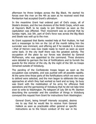 afternoon he threw bridges across the Big Black. He started his
forces over the river on the 4th as soon as he received word that
Pemberton had accepted Grant's ultimatum.
In the meantime Grant had ordered part of Ord's corps, all of
Steele's division, and the two divisions of the Ninth Corps, which was
at Haynes's Bluff, to be ready to join Sherman as soon as the
capitulation was effected. Their movement was so prompt that by
Sunday night, July 5th, part of Ord's force was across the Big Black
and Steele was well up to the river.
As Grant supposed that Banks needed help at Port Hudson, he had
sent a messenger to him on the 1st of the month telling him the
surrender was imminent, and offering aid if he needed it. A division
—that of Herron—was now made ready to march as soon as word
came back. In the city itself there was the greatest activity. The
occupation of the place by our forces was directed by General
McPherson, who was appointed to the command. Three divisions
were detailed to garrison the line of fortifications and to furnish the
guards for the interior of the city. By the night of the 5th no troops
remained outside of Vicksburg.
The paroling of the Confederate troops began as soon as the
occupation was complete, and was pushed with all possible rapidity.
At the same time those parts of the fortifications which we were now
to defend were selected, and the men began to obliterate the siege
approaches at which they had worked so hard and so long. So busy
was Grant with the mobilization of his army for offensive field
operations and the garrisoning of Vicksburg that he did not take time
even to write to Washington. My telegram of July 5th to Mr. Stanton
describing the surrender and the condition of things in Vicksburg
conveyed this request from Grant for instructions from Washington:
General Grant, being himself intensely occupied, desires
me to say that he would like to receive from General
Halleck as soon as practicable either general or specific
instructions as to the future conduct of the war in his
 