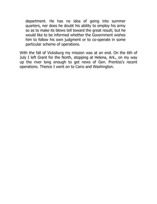 department. He has no idea of going into summer
quarters, nor does he doubt his ability to employ his army
so as to make its blows tell toward the great result; but he
would like to be informed whether the Government wishes
him to follow his own judgment or to co-operate in some
particular scheme of operations.
With the fall of Vicksburg my mission was at an end. On the 6th of
July I left Grant for the North, stopping at Helena, Ark., on my way
up the river long enough to get news of Gen. Prentiss's recent
operations. Thence I went on to Cairo and Washington.
 