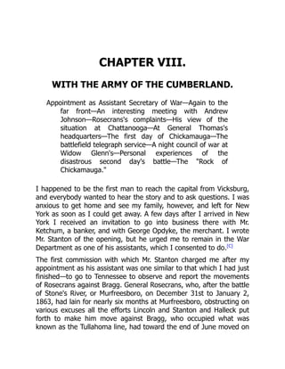 CHAPTER VIII.
WITH THE ARMY OF THE CUMBERLAND.
Appointment as Assistant Secretary of War—Again to the
far front—An interesting meeting with Andrew
Johnson—Rosecrans's complaints—His view of the
situation at Chattanooga—At General Thomas's
headquarters—The first day of Chickamauga—The
battlefield telegraph service—A night council of war at
Widow Glenn's—Personal experiences of the
disastrous second day's battle—The "Rock of
Chickamauga."
I happened to be the first man to reach the capital from Vicksburg,
and everybody wanted to hear the story and to ask questions. I was
anxious to get home and see my family, however, and left for New
York as soon as I could get away. A few days after I arrived in New
York I received an invitation to go into business there with Mr.
Ketchum, a banker, and with George Opdyke, the merchant. I wrote
Mr. Stanton of the opening, but he urged me to remain in the War
Department as one of his assistants, which I consented to do.[C]
The first commission with which Mr. Stanton charged me after my
appointment as his assistant was one similar to that which I had just
finished—to go to Tennessee to observe and report the movements
of Rosecrans against Bragg. General Rosecrans, who, after the battle
of Stone's River, or Murfreesboro, on December 31st to January 2,
1863, had lain for nearly six months at Murfreesboro, obstructing on
various excuses all the efforts Lincoln and Stanton and Halleck put
forth to make him move against Bragg, who occupied what was
known as the Tullahoma line, had toward the end of June moved on
 