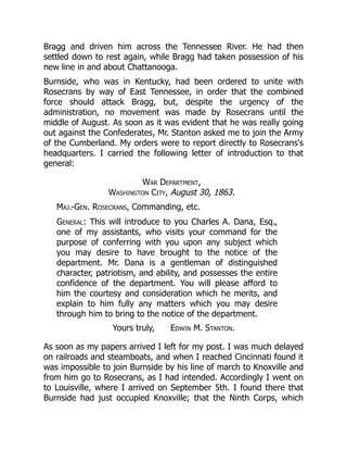 Bragg and driven him across the Tennessee River. He had then
settled down to rest again, while Bragg had taken possession of his
new line in and about Chattanooga.
Burnside, who was in Kentucky, had been ordered to unite with
Rosecrans by way of East Tennessee, in order that the combined
force should attack Bragg, but, despite the urgency of the
administration, no movement was made by Rosecrans until the
middle of August. As soon as it was evident that he was really going
out against the Confederates, Mr. Stanton asked me to join the Army
of the Cumberland. My orders were to report directly to Rosecrans's
headquarters. I carried the following letter of introduction to that
general:
War Department,
Washington City, August 30, 1863.
Maj.-Gen. Rosecrans, Commanding, etc.
General: This will introduce to you Charles A. Dana, Esq.,
one of my assistants, who visits your command for the
purpose of conferring with you upon any subject which
you may desire to have brought to the notice of the
department. Mr. Dana is a gentleman of distinguished
character, patriotism, and ability, and possesses the entire
confidence of the department. You will please afford to
him the courtesy and consideration which he merits, and
explain to him fully any matters which you may desire
through him to bring to the notice of the department.
Yours truly, Edwin M. Stanton.
As soon as my papers arrived I left for my post. I was much delayed
on railroads and steamboats, and when I reached Cincinnati found it
was impossible to join Burnside by his line of march to Knoxville and
from him go to Rosecrans, as I had intended. Accordingly I went on
to Louisville, where I arrived on September 5th. I found there that
Burnside had just occupied Knoxville; that the Ninth Corps, which
 