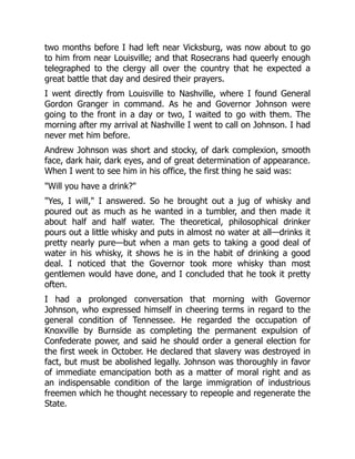two months before I had left near Vicksburg, was now about to go
to him from near Louisville; and that Rosecrans had queerly enough
telegraphed to the clergy all over the country that he expected a
great battle that day and desired their prayers.
I went directly from Louisville to Nashville, where I found General
Gordon Granger in command. As he and Governor Johnson were
going to the front in a day or two, I waited to go with them. The
morning after my arrival at Nashville I went to call on Johnson. I had
never met him before.
Andrew Johnson was short and stocky, of dark complexion, smooth
face, dark hair, dark eyes, and of great determination of appearance.
When I went to see him in his office, the first thing he said was:
"Will you have a drink?"
"Yes, I will," I answered. So he brought out a jug of whisky and
poured out as much as he wanted in a tumbler, and then made it
about half and half water. The theoretical, philosophical drinker
pours out a little whisky and puts in almost no water at all—drinks it
pretty nearly pure—but when a man gets to taking a good deal of
water in his whisky, it shows he is in the habit of drinking a good
deal. I noticed that the Governor took more whisky than most
gentlemen would have done, and I concluded that he took it pretty
often.
I had a prolonged conversation that morning with Governor
Johnson, who expressed himself in cheering terms in regard to the
general condition of Tennessee. He regarded the occupation of
Knoxville by Burnside as completing the permanent expulsion of
Confederate power, and said he should order a general election for
the first week in October. He declared that slavery was destroyed in
fact, but must be abolished legally. Johnson was thoroughly in favor
of immediate emancipation both as a matter of moral right and as
an indispensable condition of the large immigration of industrious
freemen which he thought necessary to repeople and regenerate the
State.
 