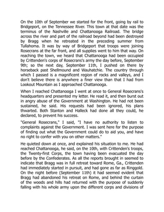 On the 10th of September we started for the front, going by rail to
Bridgeport, on the Tennessee River. This town at that date was the
terminus of the Nashville and Chattanooga Railroad. The bridge
across the river and part of the railroad beyond had been destroyed
by Bragg when he retreated in the preceding summer from
Tullahoma. It was by way of Bridgeport that troops were joining
Rosecrans at the far front, and all supplies went to him that way. On
reaching the town, we heard that Chattanooga had been occupied
by Crittenden's corps of Rosecrans's army the day before, September
9th; so the next day, September 11th, I pushed on there by
horseback past Shellmound and Wauhatchie. The country through
which I passed is a magnificent region of rocks and valleys, and I
don't believe there is anywhere a finer view than that I had from
Lookout Mountain as I approached Chattanooga.
When I reached Chattanooga I went at once to General Rosecrans's
headquarters and presented my letter. He read it, and then burst out
in angry abuse of the Government at Washington. He had not been
sustained, he said. His requests had been ignored, his plans
thwarted. Both Stanton and Halleck had done all they could, he
declared, to prevent his success.
"General Rosecrans," I said, "I have no authority to listen to
complaints against the Government. I was sent here for the purpose
of finding out what the Government could do to aid you, and have
no right to confer with you on other matters."
He quieted down at once, and explained his situation to me. He had
reached Chattanooga, he said, on the 10th, with Crittenden's troops,
the Twenty-first Corps, the town having been evacuated the day
before by the Confederates. As all the reports brought in seemed to
indicate that Bragg was in full retreat toward Rome, Ga., Crittenden
had immediately started in pursuit, and had gone as far as Ringgold.
On the night before (September 11th) it had seemed evident that
Bragg had abandoned his retreat on Rome, and behind the curtain
of the woods and hills had returned with the purpose of suddenly
falling with his whole army upon the different corps and divisions of
 