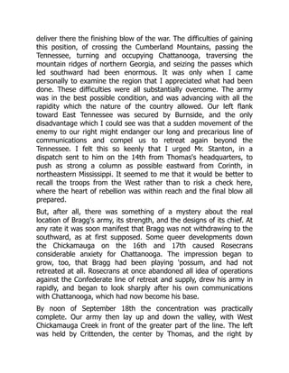 deliver there the finishing blow of the war. The difficulties of gaining
this position, of crossing the Cumberland Mountains, passing the
Tennessee, turning and occupying Chattanooga, traversing the
mountain ridges of northern Georgia, and seizing the passes which
led southward had been enormous. It was only when I came
personally to examine the region that I appreciated what had been
done. These difficulties were all substantially overcome. The army
was in the best possible condition, and was advancing with all the
rapidity which the nature of the country allowed. Our left flank
toward East Tennessee was secured by Burnside, and the only
disadvantage which I could see was that a sudden movement of the
enemy to our right might endanger our long and precarious line of
communications and compel us to retreat again beyond the
Tennessee. I felt this so keenly that I urged Mr. Stanton, in a
dispatch sent to him on the 14th from Thomas's headquarters, to
push as strong a column as possible eastward from Corinth, in
northeastern Mississippi. It seemed to me that it would be better to
recall the troops from the West rather than to risk a check here,
where the heart of rebellion was within reach and the final blow all
prepared.
But, after all, there was something of a mystery about the real
location of Bragg's army, its strength, and the designs of its chief. At
any rate it was soon manifest that Bragg was not withdrawing to the
southward, as at first supposed. Some queer developments down
the Chickamauga on the 16th and 17th caused Rosecrans
considerable anxiety for Chattanooga. The impression began to
grow, too, that Bragg had been playing 'possum, and had not
retreated at all. Rosecrans at once abandoned all idea of operations
against the Confederate line of retreat and supply, drew his army in
rapidly, and began to look sharply after his own communications
with Chattanooga, which had now become his base.
By noon of September 18th the concentration was practically
complete. Our army then lay up and down the valley, with West
Chickamauga Creek in front of the greater part of the line. The left
was held by Crittenden, the center by Thomas, and the right by
 