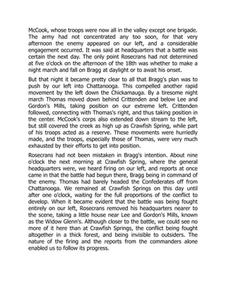 McCook, whose troops were now all in the valley except one brigade.
The army had not concentrated any too soon, for that very
afternoon the enemy appeared on our left, and a considerable
engagement occurred. It was said at headquarters that a battle was
certain the next day. The only point Rosecrans had not determined
at five o'clock on the afternoon of the 18th was whether to make a
night march and fall on Bragg at daylight or to await his onset.
But that night it became pretty clear to all that Bragg's plan was to
push by our left into Chattanooga. This compelled another rapid
movement by the left down the Chickamauga. By a tiresome night
march Thomas moved down behind Crittenden and below Lee and
Gordon's Mills, taking position on our extreme left. Crittenden
followed, connecting with Thomas's right, and thus taking position in
the center. McCook's corps also extended down stream to the left,
but still covered the creek as high up as Crawfish Spring, while part
of his troops acted as a reserve. These movements were hurriedly
made, and the troops, especially those of Thomas, were very much
exhausted by their efforts to get into position.
Rosecrans had not been mistaken in Bragg's intention. About nine
o'clock the next morning at Crawfish Spring, where the general
headquarters were, we heard firing on our left, and reports at once
came in that the battle had begun there, Bragg being in command of
the enemy. Thomas had barely headed the Confederates off from
Chattanooga. We remained at Crawfish Springs on this day until
after one o'clock, waiting for the full proportions of the conflict to
develop. When it became evident that the battle was being fought
entirely on our left, Rosecrans removed his headquarters nearer to
the scene, taking a little house near Lee and Gordon's Mills, known
as the Widow Glenn's. Although closer to the battle, we could see no
more of it here than at Crawfish Springs, the conflict being fought
altogether in a thick forest, and being invisible to outsiders. The
nature of the firing and the reports from the commanders alone
enabled us to follow its progress.
 