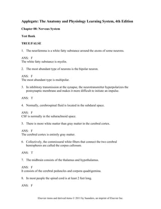 Elsevier items and derived items © 2011 by Saunders, an imprint of Elsevier Inc.
Applegate: The Anatomy and Physiology Learning System, 4th Edition
Chapter 08: Nervous System
Test Bank
TRUE/FALSE
1. The neurilemma is a white fatty substance around the axons of some neurons.
ANS: F
The white fatty substance is myelin.
2. The most abundant type of neurons is the bipolar neuron.
ANS: F
The most abundant type is multipolar.
3. In inhibitory transmission at the synapse, the neurotransmitter hyperpolarizes the
postsynaptic membrane and makes it more difficult to initiate an impulse.
ANS: T
4. Normally, cerebrospinal fluid is located in the subdural space.
ANS: F
CSF is normally in the subarachnoid space.
5. There is more white matter than gray matter in the cerebral cortex.
ANS: F
The cerebral cortex is entirely gray matter.
6. Collectively, the commissural white fibers that connect the two cerebral
hemispheres are called the corpus callosum.
ANS: T
7. The midbrain consists of the thalamus and hypothalamus.
ANS: F
It consists of the cerebral peduncles and corpora quadrigemina.
8. In most people the spinal cord is at least 2 feet long.
ANS: F
 
