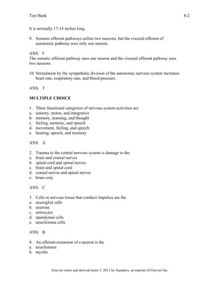 Test Bank 8-2
Elsevier items and derived items © 2011 by Saunders, an imprint of Elsevier Inc.
It is normally 17-18 inches long.
9. Somatic efferent pathways utilize two neurons, but the visceral efferent of
autonomic pathway uses only one neuron.
ANS: F
The somatic efferent pathway uses one neuron and the visceral efferent pathway uses
two neurons.
10. Stimulation by the sympathetic division of the autonomic nervous system increases
heart rate, respiratory rate, and blood pressure.
ANS: T
MULTIPLE CHOICE
1. Three functional categories of nervous system activities are
a. sensory, motor, and integrative
b. memory, learning, and thought
c. feeling, memory, and speech
d. movement, feeling, and speech
e. hearing, speech, and memory
ANS: A
2. Trauma to the central nervous system is damage to the
a. brain and cranial nerves
b. spinal cord and spinal nerves
c. brain and spinal cord
d. cranial nerves and spinal nerves
e. brain only
ANS: C
3. Cells in nervous tissue that conduct impulses are the
a. neuroglial cells
b. neurons
c. astrocytes
d. ependymal cells
e. neurilemma cells
ANS: B
4. An afferent extension of a neuron is the
a. neurilemma
b. myelin
 