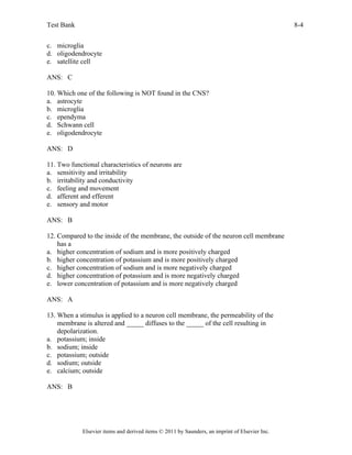 Test Bank 8-4
Elsevier items and derived items © 2011 by Saunders, an imprint of Elsevier Inc.
c. microglia
d. oligodendrocyte
e. satellite cell
ANS: C
10. Which one of the following is NOT found in the CNS?
a. astrocyte
b. microglia
c. ependyma
d. Schwann cell
e. oligodendrocyte
ANS: D
11. Two functional characteristics of neurons are
a. sensitivity and irritability
b. irritability and conductivity
c. feeling and movement
d. afferent and efferent
e. sensory and motor
ANS: B
12. Compared to the inside of the membrane, the outside of the neuron cell membrane
has a
a. higher concentration of sodium and is more positively charged
b. higher concentration of potassium and is more positively charged
c. higher concentration of sodium and is more negatively charged
d. higher concentration of potassium and is more negatively charged
e. lower concentration of potassium and is more negatively charged
ANS: A
13. When a stimulus is applied to a neuron cell membrane, the permeability of the
membrane is altered and _____ diffuses to the _____ of the cell resulting in
depolarization.
a. potassium; inside
b. sodium; inside
c. potassium; outside
d. sodium; outside
e. calcium; outside
ANS: B
 