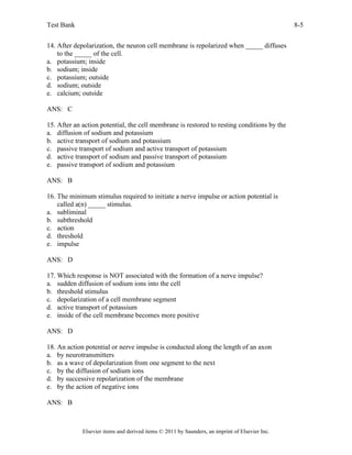 Test Bank 8-5
Elsevier items and derived items © 2011 by Saunders, an imprint of Elsevier Inc.
14. After depolarization, the neuron cell membrane is repolarized when _____ diffuses
to the _____ of the cell.
a. potassium; inside
b. sodium; inside
c. potassium; outside
d. sodium; outside
e. calcium; outside
ANS: C
15. After an action potential, the cell membrane is restored to resting conditions by the
a. diffusion of sodium and potassium
b. active transport of sodium and potassium
c. passive transport of sodium and active transport of potassium
d. active transport of sodium and passive transport of potassium
e. passive transport of sodium and potassium
ANS: B
16. The minimum stimulus required to initiate a nerve impulse or action potential is
called a(n) _____ stimulus.
a. subliminal
b. subthreshold
c. action
d. threshold
e. impulse
ANS: D
17. Which response is NOT associated with the formation of a nerve impulse?
a. sudden diffusion of sodium ions into the cell
b. threshold stimulus
c. depolarization of a cell membrane segment
d. active transport of potassium
e. inside of the cell membrane becomes more positive
ANS: D
18. An action potential or nerve impulse is conducted along the length of an axon
a. by neurotransmitters
b. as a wave of depolarization from one segment to the next
c. by the diffusion of sodium ions
d. by successive repolarization of the membrane
e. by the action of negative ions
ANS: B
 