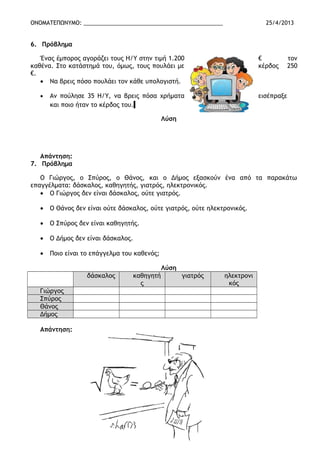 ΟΝΟΜΑΤΕΠΩΝΥΜΟ: _____________________________________________ 25/4/2013
6. Πρόβλημα
Ένας έμπορος αγοράζει τους Η/Υ στην τιμή 1.200 € τον
καθένα. Στο κατάστημά του, όμως, τους πουλάει με κέρδος 250
€.
• Να βρεις πόσο πουλάει τον κάθε υπολογιστή.
• Αν πούλησε 35 Η/Υ, να βρεις πόσα χρήματα εισέπραξε
και ποιο ήταν το κέρδος του.
Λύση
Απάντηση:
7. Πρόβλημα
Ο Γιώργος, ο Σπύρος, ο Θάνος, και ο Δήμος εξασκούν ένα από τα παρακάτω
επαγγέλματα: δάσκαλος, καθηγητής, γιατρός, ηλεκτρονικός.
• Ο Γιώργος δεν είναι δάσκαλος, ούτε γιατρός.
• Ο Θάνος δεν είναι ούτε δάσκαλος, ούτε γιατρός, ούτε ηλεκτρονικός.
• Ο Σπύρος δεν είναι καθηγητής.
• Ο Δήμος δεν είναι δάσκαλος.
• Ποιο είναι το επάγγελμα του καθενός;
Λύση
δάσκαλος καθηγητή
ς
γιατρός ηλεκτρονι
κός
Γιώργος
Σπύρος
Θάνος
Δήμος
Απάντηση:
 