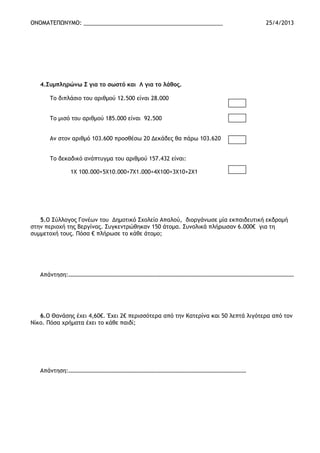 ΟΝΟΜΑΤΕΠΩΝΥΜΟ: _____________________________________________ 25/4/2013
4.Συμπληρώνω Σ για το σωστό και Λ για το λάθος.
Το διπλάσιο του αριθμού 12.500 είναι 28.000
Το μισό του αριθμού 185.000 είναι 92.500
Αν στον αριθμό 103.600 προσθέσω 20 Δεκάδες θα πάρω 103.620
Το δεκαδικό ανάπτυγμα του αριθμού 157.432 είναι:
1Χ 100.000+5Χ10.000+7Χ1.000+4Χ100+3Χ10+2Χ1
5.Ο Σύλλογος Γονέων του Δημοτικό Σχολείο Απαλού, διοργάνωσε μία εκπαιδευτική εκδρομή
στην περιοχή της Βεργίνας. Συγκεντρώθηκαν 150 άτομα. Συνολικά πλήρωσαν 6.000€ για τη
συμμετοχή τους. Πόσα € πλήρωσε το κάθε άτομο;
Απάντηση:…………………………………………………………………………………………………………………………………………
6.Ο Θανάσης έχει 4,60€. Έχει 2€ περισσότερα από την Κατερίνα και 50 λεπτά λιγότερα από τον
Νίκο. Πόσα χρήματα έχει το κάθε παιδί;
Απάντηση:……………………………………………………………………………………………………………
 