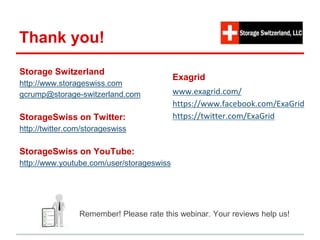 Thank you! 
Storage Switzerland 
http://www.storageswiss.com 
gcrump@storage-switzerland.com 
StorageSwiss on Twitter: 
http://twitter.com/storageswiss 
StorageSwiss on YouTube: 
http://www.youtube.com/user/storageswiss 
Exagrid: 
www.exagrid.com/ 
https://www.facebook.com/ExaGrid 
https://twitter.com/ExaGrid 
Remember! Please rate this webinar. Your reviews help us! 
 