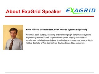 About ExaGrid Speaker 
Kevin Russell, Vice President, North America Systems Engineering 
Kevin has been building, coaching and mentoring high-performance systems 
engineering teams for over 15 years in disciplines ranging from network 
architecture, data backup solutions, virtualization and enterprise storage. Kevin 
holds a Bachelor of Arts degree from Bowling Green State University. 
i 20 years, he has held multiple leadership positions with major technology 
companies including NetScrJunip, and Riverbed Technology. Kevin has a 
degree from State University in Bowling Green, OH and has co-authored a 
book on network security. 
 
