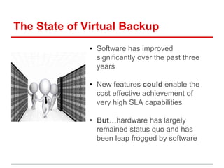 The State of Virtual Backup 
• Software has improved 
significantly over the past three 
years 
• New features could enable the 
cost effective achievement of 
very high SLA capabilities 
• But…hardware has largely 
remained status quo and has 
been leap frogged by software 
 