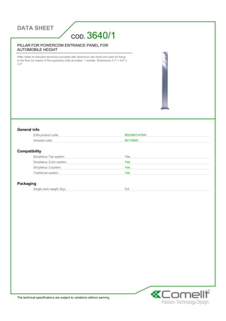 DATA SHEET
The technical specifications are subject to variations without warning
PILLAR FOR POWERCOM ENTRANCE PANEL FOR
AUTOMOBILE HEIGHT
Pillar made of extruded aluminium provided with aluminium rain hood and base for fixing
to the floor by means of the expansion bolts provided. 1 module. Dimensions 0.7'' x 4.6'' x
3.0''
COD. 3640/1
General info
EAN product code: 8023903147841
Intrastat code: 85176920
Compatibility
Simplebus Top system: Yes
Simplebus Color system: Yes
Simplebus 2 system: Yes
Traditional system: Yes
Packaging
Single pack weight (Kg): 5,6
 