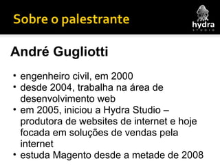 André Gugliotti engenheiro civil, em 2000 desde 2004, trabalha na área de desenvolvimento web em 2005, iniciou a Hydra Studio – produtora de websites de internet e hoje focada em soluções de vendas pela internet estuda Magento desde a metade de 2008 
