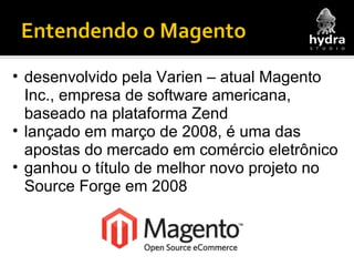 desenvolvido pela Varien – atual Magento Inc., empresa de software americana, baseado na plataforma Zend lançado em março de 2008, é uma das apostas do mercado em comércio eletrônico ganhou o título de melhor novo projeto no Source Forge em 2008 