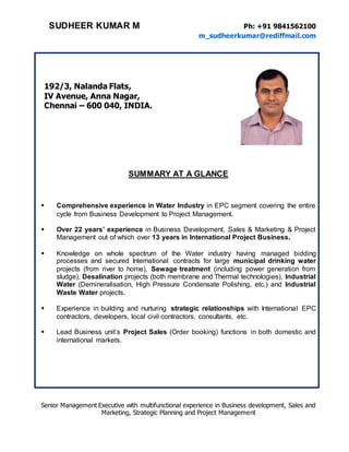 SUDHEER KUMAR M Ph: +91 9841562100
m_sudheerkumar@rediffmail.com
Senior Management Executive with multifunctional experience in Business development, Sales and
Marketing, Strategic Planning and Project Management
192/3, Nalanda Flats,
IV Avenue, Anna Nagar,
Chennai – 600 040, INDIA.
SUMMARY AT A GLANCE
 Comprehensive experience in Water Industry in EPC segment covering the entire
cycle from Business Development to Project Management.
 Over 22 years’ experience in Business Development, Sales & Marketing & Project
Management out of which over 13 years in International Project Business.
 Knowledge on whole spectrum of the Water industry having managed bidding
processes and secured International contracts for large municipal drinking water
projects (from river to home), Sewage treatment (including power generation from
sludge), Desalination projects (both membrane and Thermal technologies), Industrial
Water (Demineralisation, High Pressure Condensate Polishing, etc.) and Industrial
Waste Water projects.
 Experience in building and nurturing strategic relationships with International EPC
contractors, developers, local civil contractors, consultants, etc.
 Lead Business unit’s Project Sales (Order booking) functions in both domestic and
international markets.
 