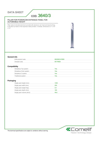 DATA SHEET
The technical specifications are subject to variations without warning
PILLAR FOR POWERCOM ENTRANCE PANEL FOR
AUTOMOBILE HEIGHT
Pillar made of extruded aluminium provided with aluminium rain hood and base for fixing
to the floor by means of the expansion bolts provided. 3 modules. Dimensions 0.7'' x 4.6''
x 3.0''
COD. 3640/3
General info
EAN product code: 8023903147865
Intrastat code: 85176920
Compatibility
Simplebus Top system: Yes
Simplebus Color system: Yes
Simplebus 2 system: Yes
Traditional system: Yes
Packaging
Single pack height (mm): 1240
Single pack width (mm): 250
Single pack weight (Kg): 5,5
Single pack depth (mm): 160
Single pack volume (dm3): 49,6
 