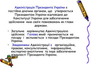 Адміністрація Президента України є
постійно діючим органом, що утворюється
Президентом України відповідно до
Конституції України для забезпечення
здійснення ним своїх повноважень як глави
держави.
• Загальне керівництво Адміністрацією
здійснює Голова який призначається на
посаду і звільняється з посади Президентом
України.
• Завданнями Адміністрації є організаційне,
правове, консультативне, інформаційне,
експертно-аналітичне та інше забезпечення
діяльності Президента України.
 