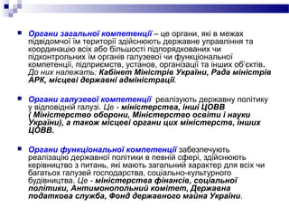  Органи загальної компетенції – це органи, які в межах
підвідомчої їм території здійснюють державне управління та
координацію всіх або більшості підпорядкованих чи
підконтрольних їм органів галузевої чи функціональної
компетенції, підприємств, установ, організації та інших об’єктів.
До них належать: Кабінет Міністрів України, Рада міністрів
АРК, місцеві державні адміністрації.
 Органи галузевої компетенції реалізують державну політику
у відповідній галузі. Це - міністерства, інші ЦОВВ
( Міністерство оборони, Міністерство освіти і науки
України), а також місцеві органи цих міністерств, інших
ЦОВВ.
 Органи функціональної компетенції забезпечують
реалізацію державної політики в певній сфері, здійснюють
керівництво з питань, які мають загальний характер для всіх чи
багатьох галузей господарства, соціально-культурного
будівництва. Це - міністерства фінансів, соціальної
політики, Антимонопольний комітет, Державна
податкова служба, Фонд державного майна України.
 